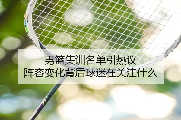男篮集训名单引热议 阵容变化背后球迷在关注什么